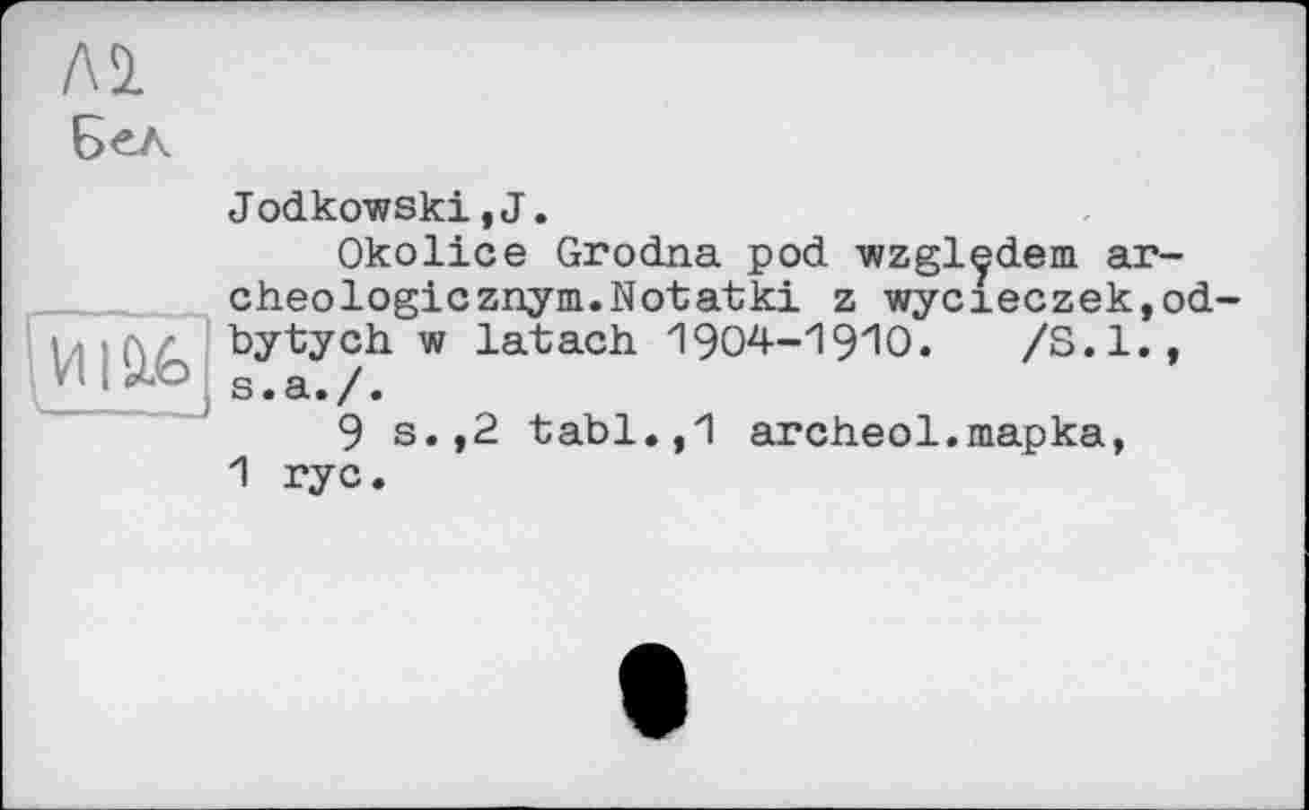 ﻿ЛІ Б^л
И|£&
Jodkowski, J.
Okolice Grodna pod wzgledem ar-cheologicznym.Notatki z wycieczek,od bytych w latach 1904-1910.	/S.I.,
s.a./.
9 s.,2 tabl.,1 areheо1.mapka, 1 rye.